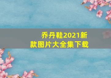 乔丹鞋2021新款图片大全集下载