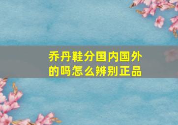 乔丹鞋分国内国外的吗怎么辨别正品