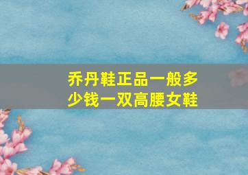 乔丹鞋正品一般多少钱一双高腰女鞋