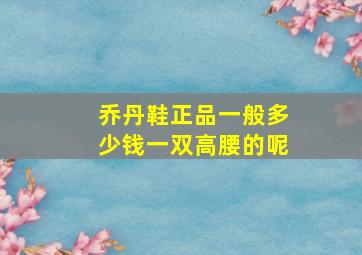 乔丹鞋正品一般多少钱一双高腰的呢