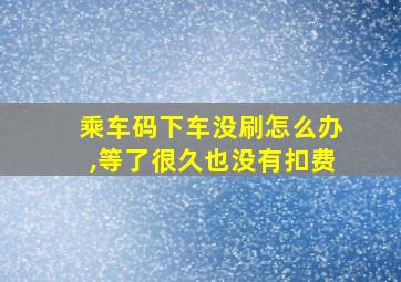 乘车码下车没刷怎么办,等了很久也没有扣费