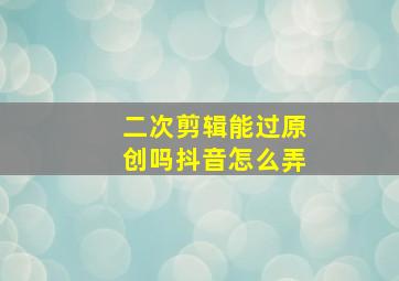 二次剪辑能过原创吗抖音怎么弄