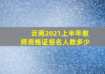 云南2021上半年教师资格证报名人数多少