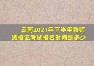 云南2021年下半年教师资格证考试报名时间是多少