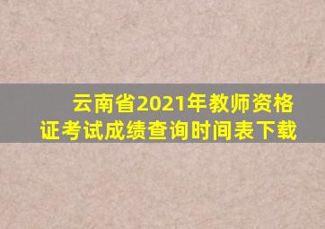 云南省2021年教师资格证考试成绩查询时间表下载