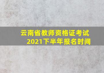 云南省教师资格证考试2021下半年报名时间