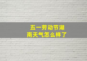 五一劳动节湖南天气怎么样了