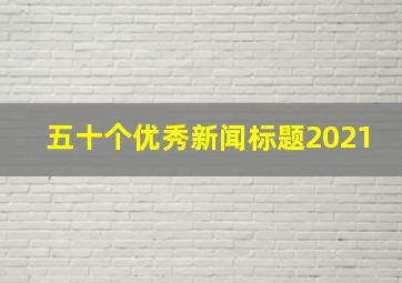 五十个优秀新闻标题2021