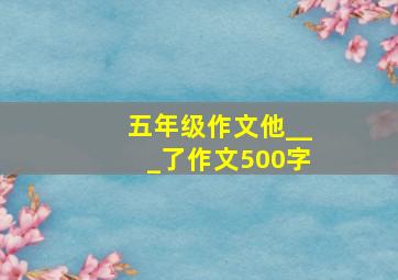 五年级作文他___了作文500字