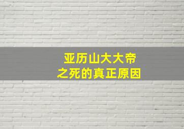 亚历山大大帝之死的真正原因