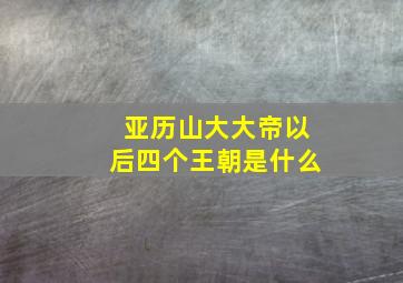 亚历山大大帝以后四个王朝是什么