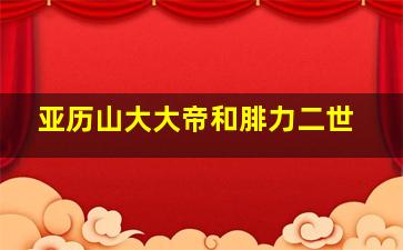 亚历山大大帝和腓力二世