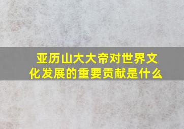 亚历山大大帝对世界文化发展的重要贡献是什么