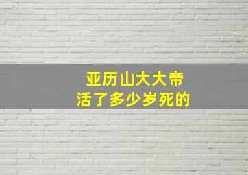 亚历山大大帝活了多少岁死的