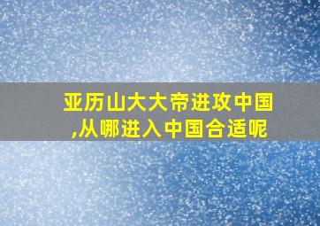 亚历山大大帝进攻中国,从哪进入中国合适呢