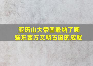 亚历山大帝国吸纳了哪些东西方文明古国的成就