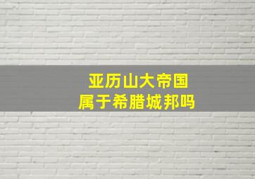 亚历山大帝国属于希腊城邦吗