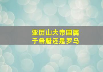 亚历山大帝国属于希腊还是罗马