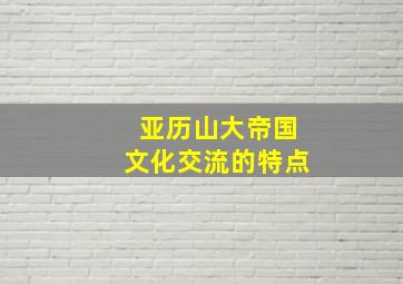 亚历山大帝国文化交流的特点