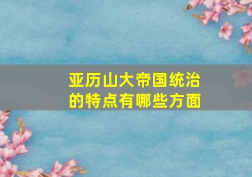 亚历山大帝国统治的特点有哪些方面