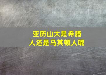 亚历山大是希腊人还是马其顿人呢