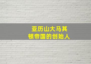 亚历山大马其顿帝国的创始人