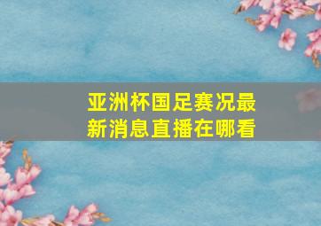 亚洲杯国足赛况最新消息直播在哪看