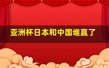 亚洲杯日本和中国谁赢了