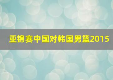 亚锦赛中国对韩国男篮2015