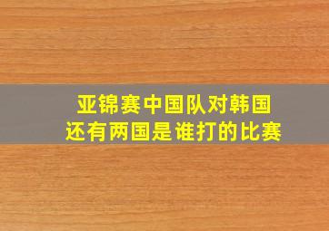 亚锦赛中国队对韩国还有两国是谁打的比赛