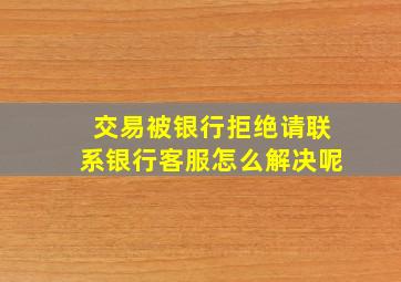 交易被银行拒绝请联系银行客服怎么解决呢