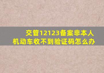 交管12123备案非本人机动车收不到验证码怎么办