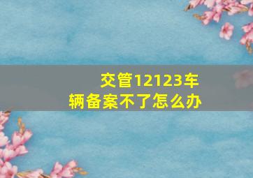 交管12123车辆备案不了怎么办