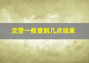 交警一般查到几点结束