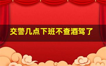 交警几点下班不查酒驾了