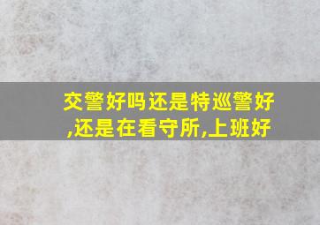 交警好吗还是特巡警好,还是在看守所,上班好