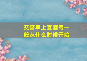 交警早上查酒驾一般从什么时候开始