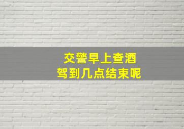 交警早上查酒驾到几点结束呢