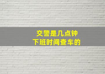 交警是几点钟下班时间查车的