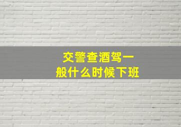 交警查酒驾一般什么时候下班