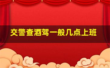 交警查酒驾一般几点上班