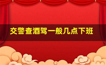 交警查酒驾一般几点下班