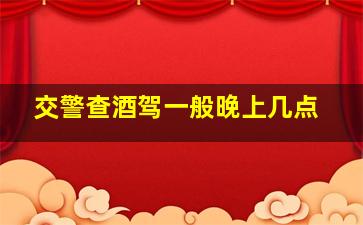 交警查酒驾一般晚上几点