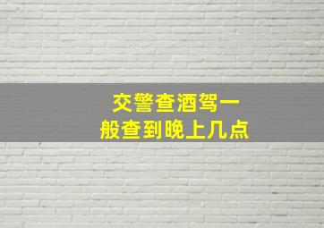 交警查酒驾一般查到晚上几点