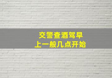 交警查酒驾早上一般几点开始