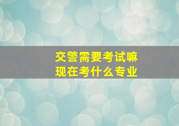 交警需要考试嘛现在考什么专业