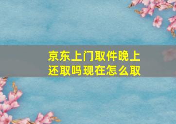 京东上门取件晚上还取吗现在怎么取