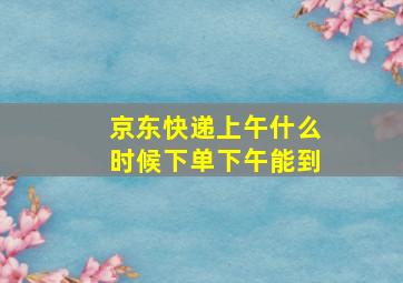 京东快递上午什么时候下单下午能到