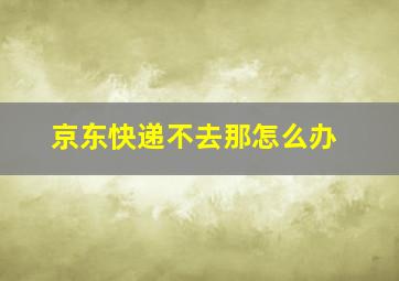 京东快递不去那怎么办