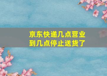 京东快递几点营业到几点停止送货了